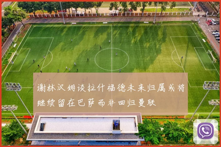谢林汉姆谈拉什福德未来归属或将继续留在巴萨而非回归曼联