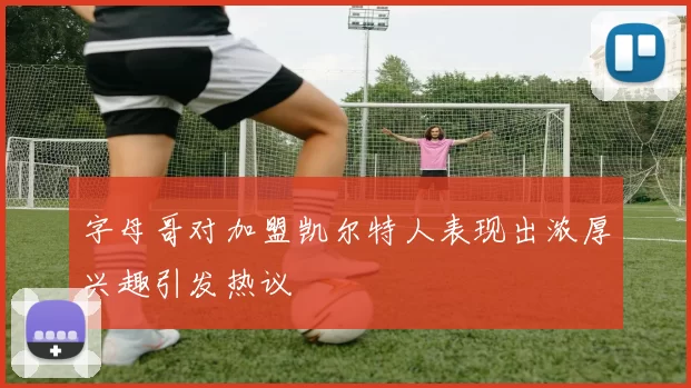 字母哥对加盟凯尔特人表现出浓厚兴趣引发热议