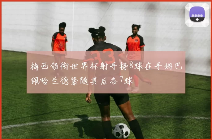 梅西领衔世界杯射手榜8球在手姆巴佩哈兰德紧随其后各7球