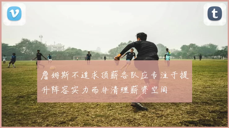 詹姆斯不追求顶薪各队应专注于提升阵容实力而非清理薪资空间