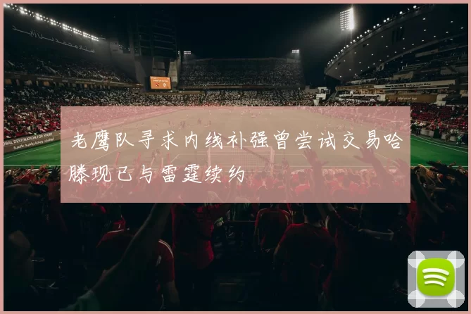 老鹰队寻求内线补强曾尝试交易哈滕现已与雷霆续约