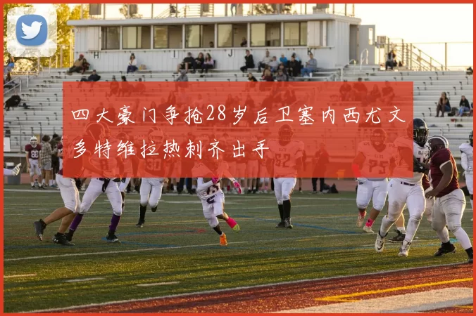 四大豪门争抢28岁后卫塞内西尤文多特维拉热刺齐出手