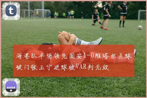 海港队半场领先国安1-0维塔尔点球破门张玉宁进球被VAR判无效
