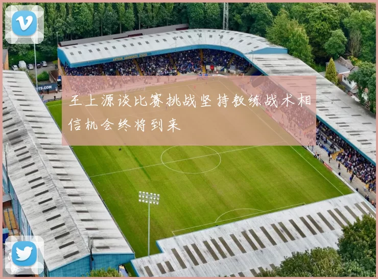 王上源谈比赛挑战坚持教练战术相信机会终将到来