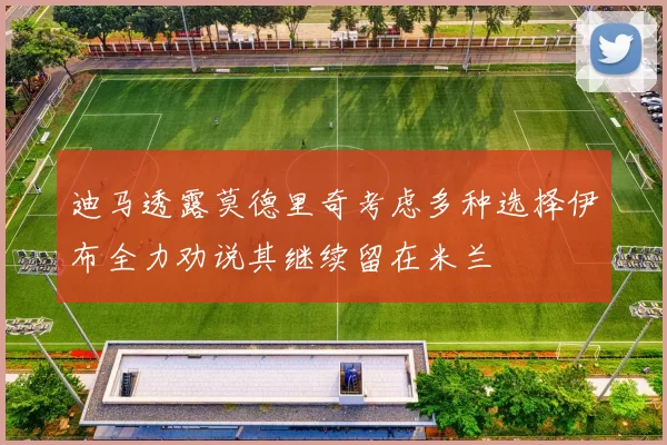 迪马透露莫德里奇考虑多种选择伊布全力劝说其继续留在米兰