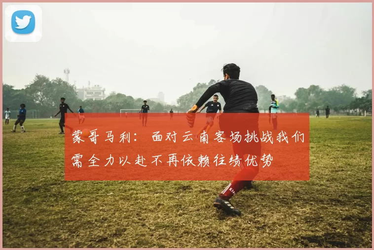 蒙哥马利：面对云南客场挑战我们需全力以赴不再依赖往绩优势