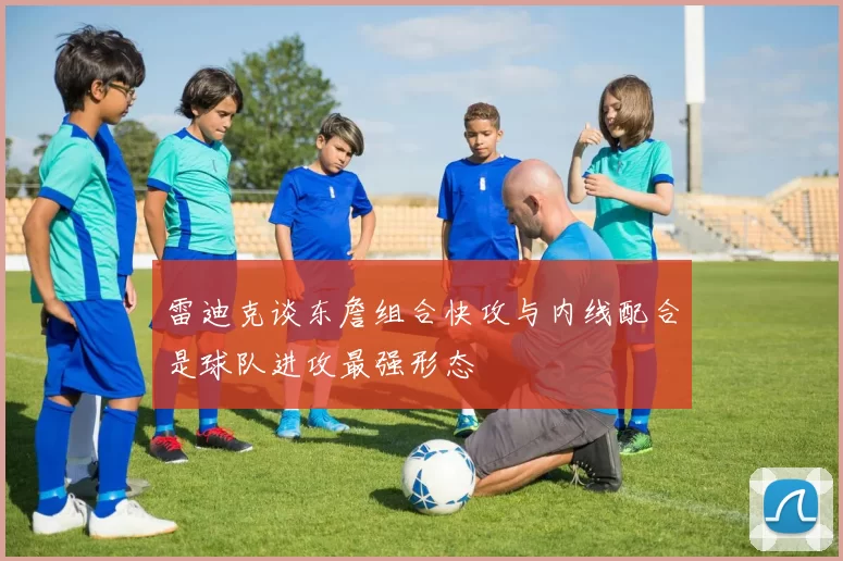 雷迪克谈东詹组合快攻与内线配合是球队进攻最强形态