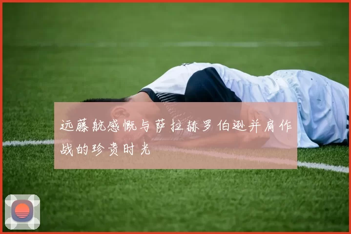 远藤航感慨与萨拉赫罗伯逊并肩作战的珍贵时光