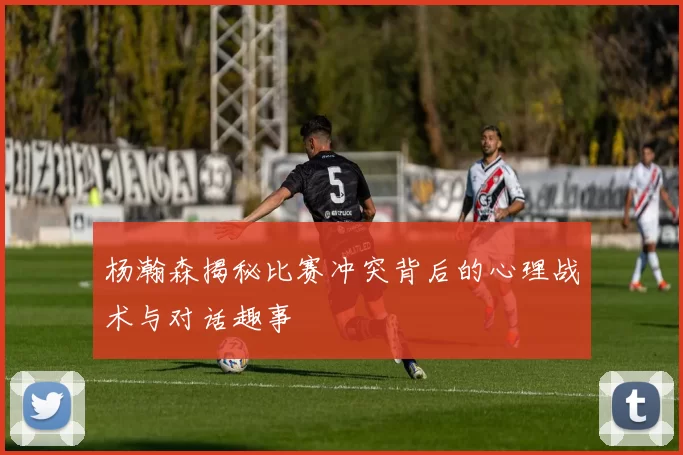 杨瀚森揭秘比赛冲突背后的心理战术与对话趣事