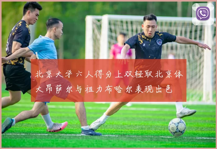 北京大学六人得分上双轻取北京体大昂萨尔与祖力布哈尔表现出色